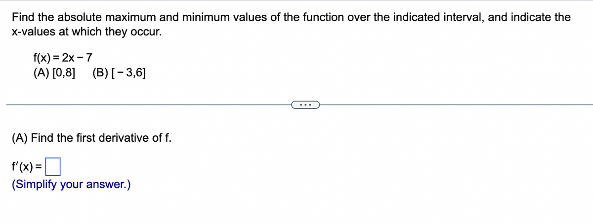 Find the absolute maximum and minimum values of the function over the indicated interval, and indicate the
x-values at which they occur.
f(x)=2x-7
(A) [0,8] (B) [-3,6]
(A) Find the first derivative of f.
f'(x) =
(Simplify your answer.)
...