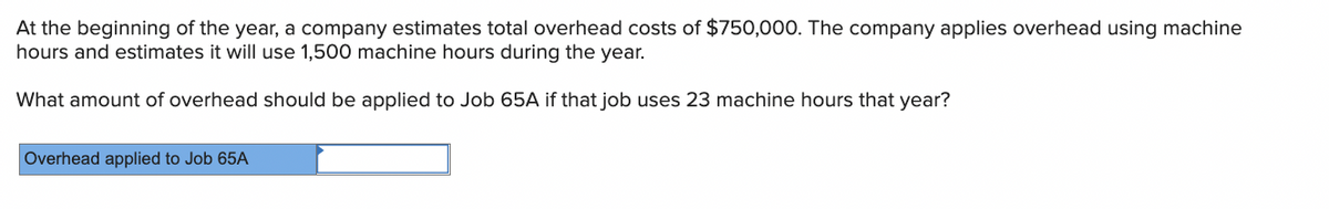 At the beginning of the year, a company estimates total overhead costs of $750,000. The company applies overhead using machine
hours and estimates it will use 1,500 machine hours during the year.
What amount of overhead should be applied to Job 65A if that job uses 23 machine hours that year?
Overhead applied to Job 65A