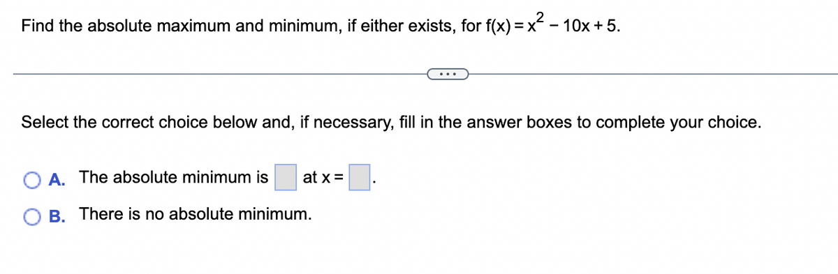 Find the absolute maximum and minimum, if either exists, for f(x) = x² − 10x + 5.
Select the correct choice below and, if necessary, fill in the answer boxes to complete your choice.
A. The absolute minimum is
B. There is no absolute minimum.
at x =