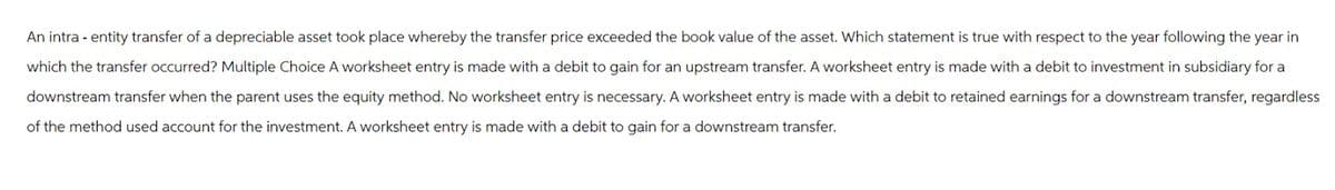 An intra- entity transfer of a depreciable asset took place whereby the transfer price exceeded the book value of the asset. Which statement is true with respect to the year following the year in
which the transfer occurred? Multiple Choice A worksheet entry is made with a debit to gain for an upstream transfer. A worksheet entry is made with a debit to investment in subsidiary for a
downstream transfer when the parent uses the equity method. No worksheet entry is necessary. A worksheet entry is made with a debit to retained earnings for a downstream transfer, regardless
of the method used account for the investment. A worksheet entry is made with a debit to gain for a downstream transfer.