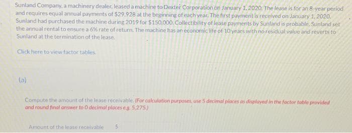 Sunland Company, a machinery dealer, leased a machine to Dexter Corporation on January 1, 2020. The lease is for an 8-year period
and requires equal annual payments of $29.928 at the beginning of each year. The first payment is received on January 1, 2020.
Sunland had purchased the machine during 2019 for $150,000. Collectibility of lease payments by Sunland is probable. Sunfand set
the annual rental to ensure a 6 % rate of return. The machine has an economic life of 10 years with no residual value and reverts to
Sunland at the termination of the lease.
Click here to view factor tables.
(a)
Compute the amount of the lease receivable. (For calculation purposes, use 5 decimal places as displayed in the factor table provided
and round final answer to 0 decimal places eg. 5,275)
Amount of the lease receivable