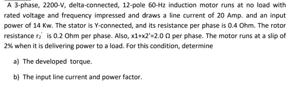 A 3-phase, 2200-V, delta-connected, 12-pole 60-Hz induction motor runs at no load with
rated voltage and frequency impressed and draws a line current of 20 Amp. and an input
power of 14 Kw. The stator is Y-connected, and its resistance per phase is 0.4 Ohm. The rotor
resistance r2 is 0.2 Ohm per phase. Also, x1+x2'=2.0 0 per phase. The motor runs at a slip of
2% when it is delivering power to a load. For this condition, determine
a) The developed torque.
b) The input line current and power factor.
