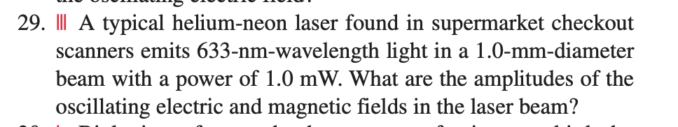 29. I| A typical helium-neon laser found in supermarket checkout
scanners emits 633-nm-wavelength light in a 1.0-mm-diameter
beam with a power of 1.0 mW. What are the amplitudes of the
ocillating electric and magnetic fields in the laser beam?
