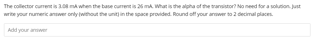 The collector current is 3.08 mA when the base current is 26 mA. What is the alpha of the transistor? No need for a solution. Just
write your numeric answer only (without the unit) in the space provided. Round off your answer to 2 decimal places.
Add your answer
