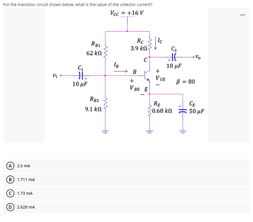 For the transistor circuit shown below, what is the value of the collector current?
Vcc = +16 V
...
Rc
3.9 kN.
Ic
C2
RB1
62 kn
Vo
C
IB
10 μF
В
Vi
V CE
B = 80
10 µF
V BE E
RB2
RE
0.68 kN
CE
50 µF
9.1 kN
A) 2.6 mA
B 1.711 mA
1.73 mA
D 2.628 mA
+ > I
