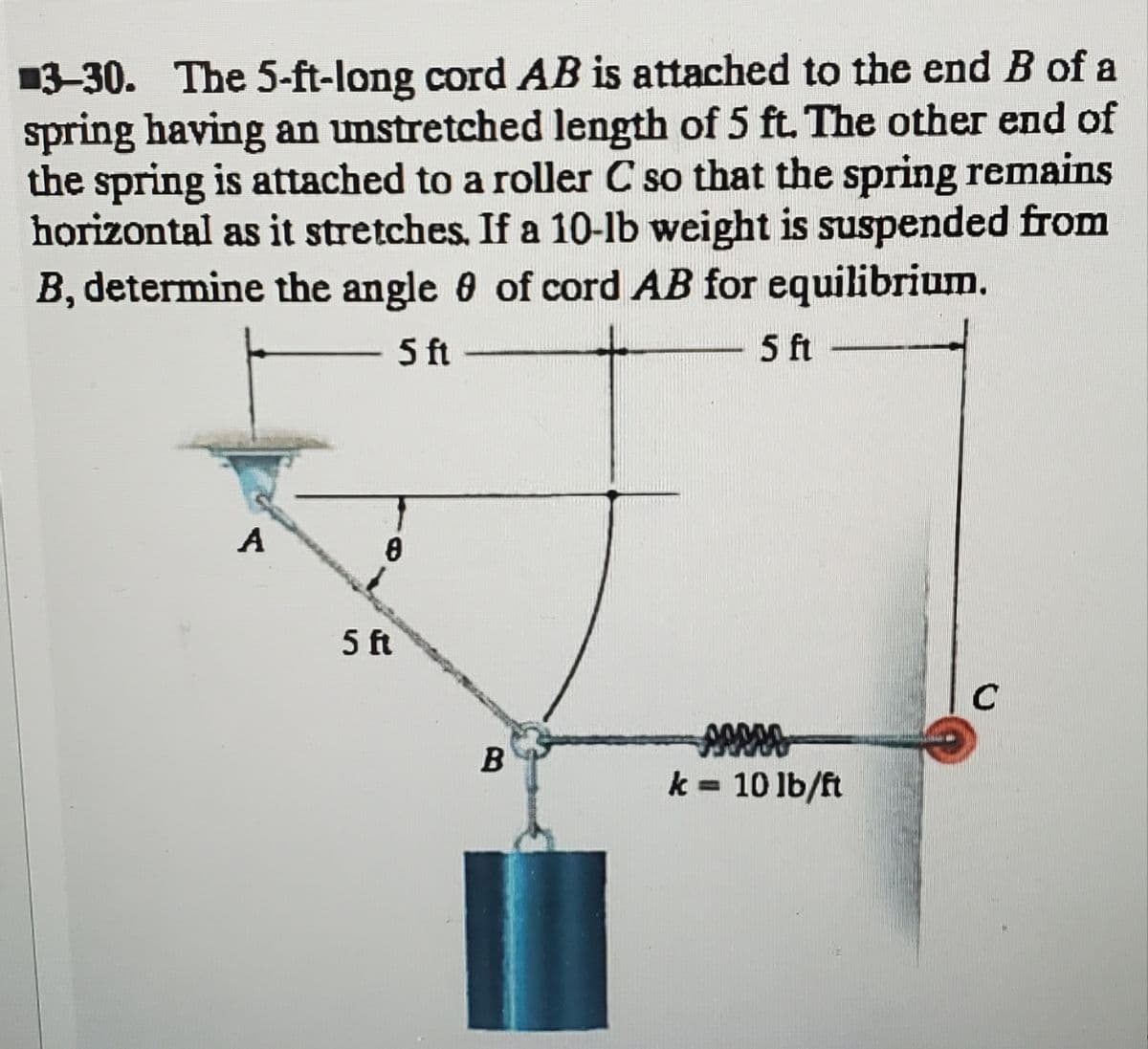 3-30. The 5-ft-long cord AB is attached to the end B of a
spring having an unstretched length of 5 ft. The other end of
the spring is attached to a roller C so that the spring remains
horizontal as it stretches. If a 10-1b weight is suspended from
B, determine the angle 8 of cord AB for equilibrium.
5 ft
5 ft
A
8
5 ft
B
sesso
k= 10 lb/ft
C