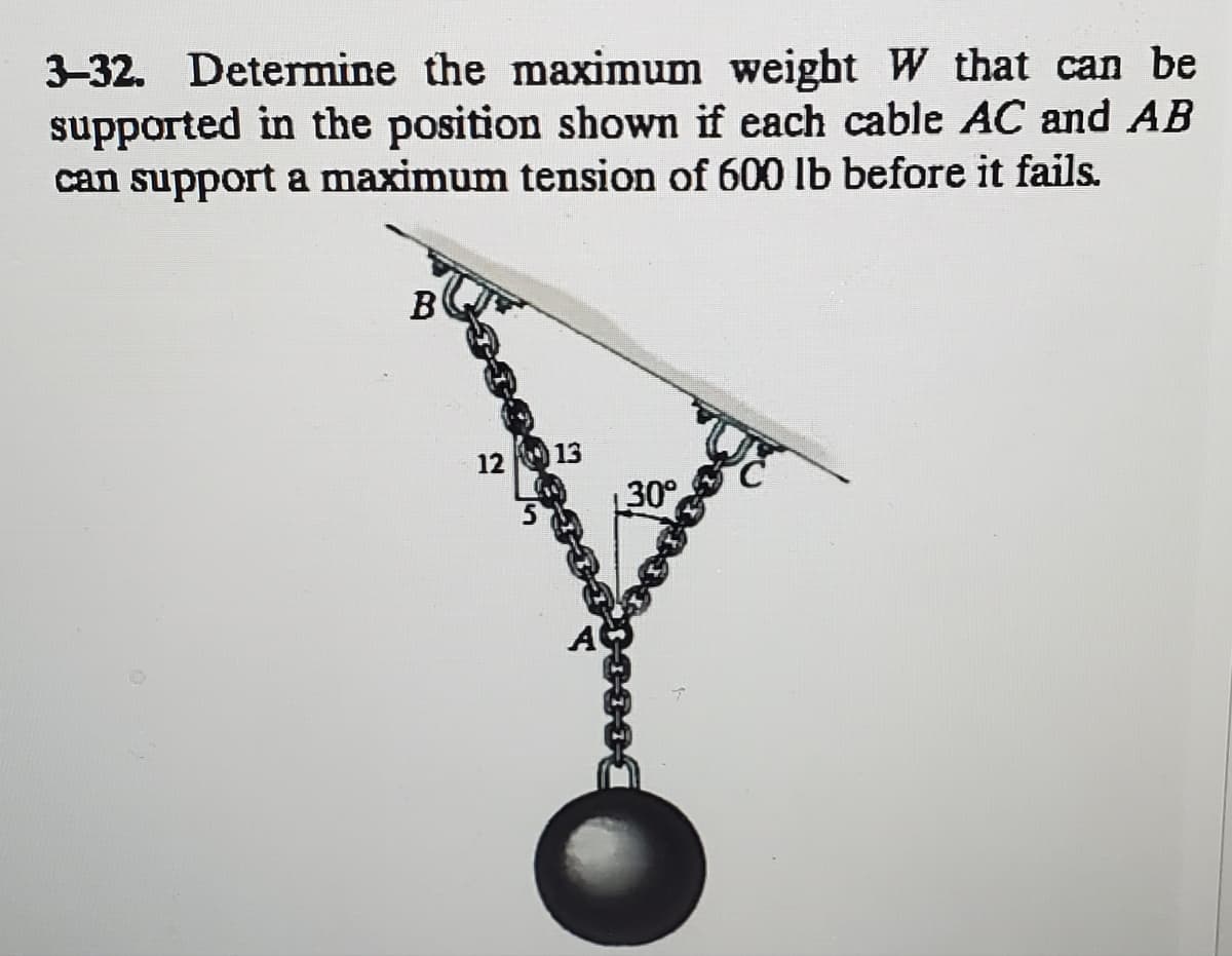 3-32. Determine the maximum weight W that can be
supported in the position shown if each cable AC and AB
can support a maximum tension of 600 lb before it fails.
B
12 13
30°