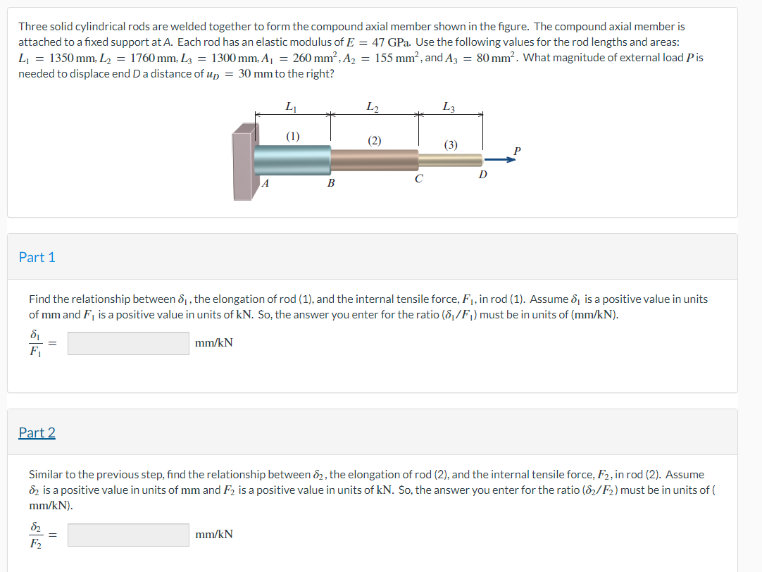 Three solid cylindrical rods are welded together to form the compound axial member shown in the figure. The compound axial member is
attached to a fixed support at A. Each rod has an elastic modulus of E = 47 GPa. Use the following values for the rod lengths and areas:
L₁ = 1350 mm, L₂ = 1760 mm, L3 = 1300 mm, A₁ = 260 mm², A₂ = 155 mm², and A3 = 80 mm². What magnitude of external load Pis
needed to displace end D a distance of up = 30 mm to the right?
Part 1
8₁
F₁
=
Part 2
8₂
F2
A
=
L₁
mm/kN
(1)
B
L2
(2)
Find the relationship between ₁, the elongation of rod (1), and the internal tensile force, F₁, in rod (1). Assume 8, is a positive value in units
of mm and F, is a positive value in units of kN. So, the answer you enter for the ratio (8₁/F₁) must be in units of (mm/kN).
mm/kN
C
L3
(3)
D
Similar to the previous step, find the relationship between 82, the elongation of rod (2), and the internal tensile force, F2, in rod (2). Assume
82 is a positive value in units of mm and F2 is a positive value in units of kN. So, the answer you enter for the ratio (82/F₂) must be in units of (
mm/kN).
P