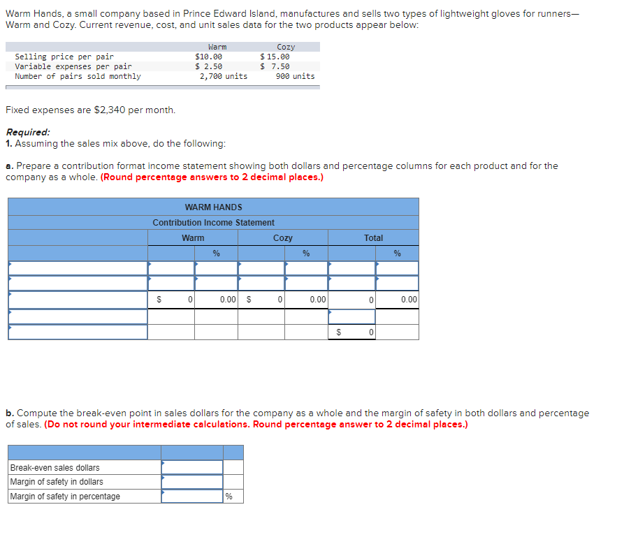 Warm Hands, a small company based in Prince Edward Island, manufactures and sells two types of lightweight gloves for runners-
Warm and Cozy. Current revenue, cost, and unit sales data for the two products appear below:
Selling price per pair
Variable expenses per pair
Number of pairs sold monthly
Fixed expenses are $2,340 per month.
Required:
1. Assuming the sales mix above, do the following:
Break-even sales dollars
Margin of safety in dollars
Margin of safety in percentage
Warm
$10.00
$ 2.50
2,700 units
$
a. Prepare a contribution format income statement showing both dollars and percentage columns for each product and for the
company as a whole. (Round percentage answers to 2 decimal places.)
WARM HANDS
Contribution Income Statement
Warm
0
%
0.00 $
Cozy
$ 15.00
$ 7.50
%
900 units
Cozy
0
%
0.00
$
Total
0
0
%
b. Compute the break-even point in sales dollars for the company as a whole and the margin of safety in both dollars and percentage
of sales. (Do not round your intermediate calculations. Round percentage answer to 2 decimal places.)
0.00