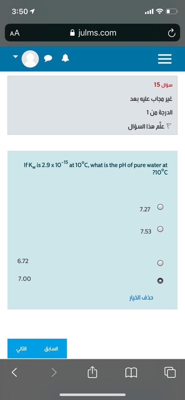 3:50 1
ull ?
AA
julms.com
سؤال 15
غير مجاب عليه بعد
الدرجة من 1
علم هذا السؤال
-15
If K, is 2.9 x 10 P at 10°C, what is the pH of pure water at
?10°C
7.27
7.53
6.72
7.00
حذف الخيار
السابق
