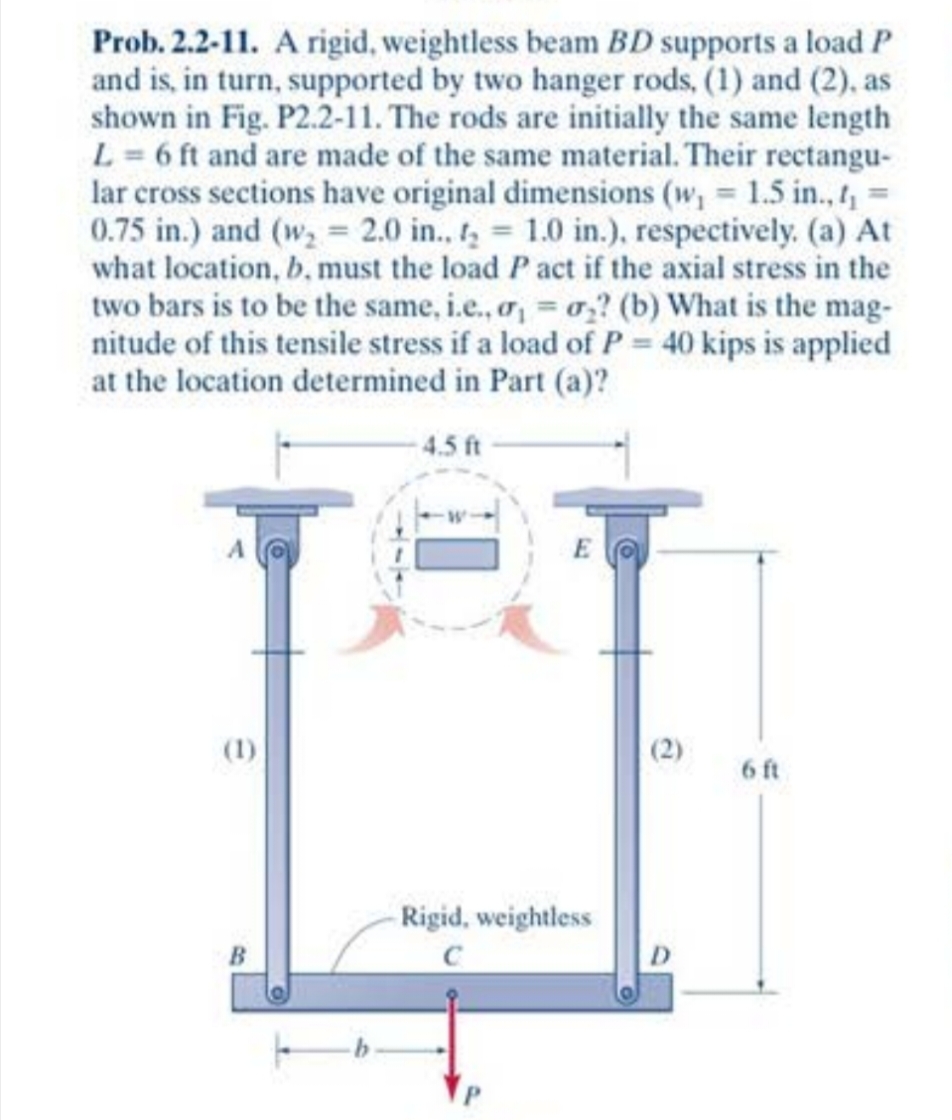 Prob. 2.2-11. A rigid, weightless beam BD supports a load P
and is, in turn, supported by two hanger rods, (1) and (2), as
shown in Fig. P2.2-11. The rods are initially the same length
L= 6 ft and are made of the same material. Their rectangu-
lar cross sections have original dimensions (w, 1.5 in., 1, =
0.75 in.) and (w, = 2.0 in. t, 1.0 in.), respectively. (a) At
what location, b, must the load P act if the axial stress in the
two bars is to be the same, i.e., a, = o,? (b) What is the mag-
nitude of this tensile stress if a load of P = 40 kips is applied
at the location determined in Part (a)?
4.5 ft
(1)
(2)
6 ft
Rigid, weightless
C
D.
