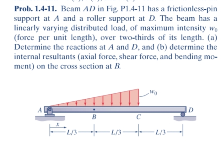 Prob. 1.4-11. Beam AD in Fig. P1.4-11 has a frictionless-pin
support at A and a roller support at D. The beam has a
linearly varying distributed load, of maximum intensity wo
(force per unit length), over two-thirds of its length. (a)
Determine the reactions at A and D, and (b) determine the
internal resultants (axial force, shear force, and bending mo-
ment) on the cross section at B.
wo
|D
B
FL/3-
L/3
·L/3
