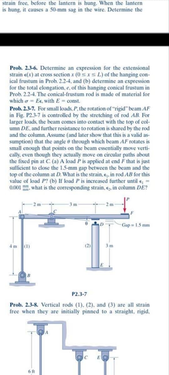 strain free, before the lantern is hung. When the lantern
is hung, it causes a 50-mm sag in the wire. Determine the
Prob. 2.3-6. Determine an expression for the extensional
strain e(x) at cross section x (0sxsL) of the hanging con-
ical frustum in Prob. 2.2-4, and (b) determine an expression
for the total elongation, e, of this hanging conical frustum in
Prob. 2.2-4. The conical-frustum rod is made of material for
which o = Ee, with E= const.
Prob. 2.3-7. For small loads, P, the rotation of "rigid" beam AF
in Fig. P2.3-7 is controlled by the stretching of rod AB. For
larger loads, the beam comes into contact with the top of col-
umn DE, and further resistance to rotation is shared by the rod
and the column. Assume (and later show that this is a valid as-
sumption) that the angle 0 through which beam AF rotates is
small enough that points on the beam essentially move verti-
cally, even though they actually move on circular paths about
the fixed pin at C. (a) A load P is applied at end F that is just
sufficient to close the 1.5-mm gap between the beam and the
top of the column at D. What is the strain, e, in rod AB for this
value of load P? (b) If load P is increased further until e, =
0.001 m, what is the corresponding strain, e, in column DE?
3m
2 m
F
Gap = 1.5 mm
4 m
(1)
(2)
3 m
P2.3-7
Prob. 2.3-8. Vertical rods (1), (2), and (3) are all strain
free when they are initially pinned to a straight, rigid,
6 ft
