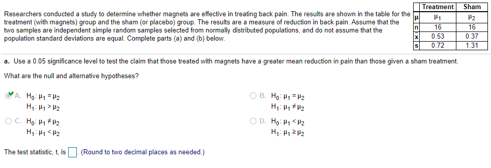 Treatment
Sham
Researchers conducted a study to determine whether magnets are effective in treating back pain. The results are shown in the table for the
treatment (with magnets) group and the sham (or placebo) group. The results are a measure of reduction in back pain. Assume that the
two samples are independent simple random samples selected from normally distributed populations, and do not assume that the
population standard deviations are equal. Complete parts (a) and (b) below.
H2
In
16
16
0.53
0.37
0.72
1.31
a. Use a 0.05 significance level to test the claim that those treated with magnets have a greater mean reduction in pain than those given a sham treatment.
What are the null and alternative hypotheses?
VA. Ho: H1 = P2
O B. Ho: H1 = H2
H1: H1 > H2
O C. Ho: H1 H2
H1: H1 <H2
O D. Ho: H1 <H2
The test statistic, t, is |. (Round to two decimal places as needed.)
