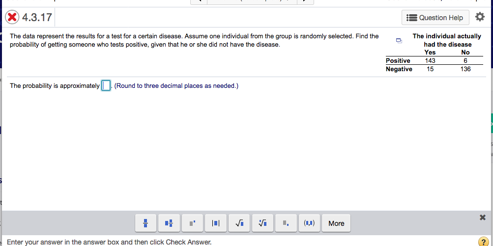 The individual actually
The data represent the results for a test for a certain disease. Assume one individual from the group is randomly selected. Find the
probability of getting someone who tests positive, given that he or she did not have the disease.
had the disease
Yes
No
Positive
143
6
Negative
15
136
The probability is approximately
(Round to three decimal places as needed.)
