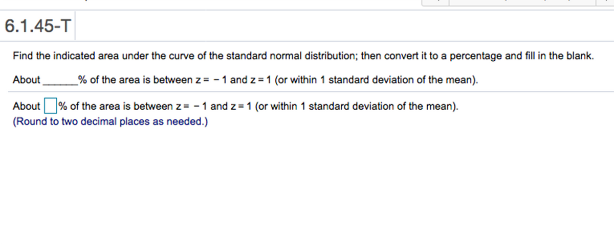 6.1.45-T
Find the indicated area under the curve of the standard normal distribution; then convert it to a percentage and fill in the blank.
About
% of the area is between z = - 1 and z = 1 (or within 1 standard deviation of the mean).
About
% of the area is between z= - 1 and z = 1 (or within 1 standard deviation of the mean).
(Round to two decimal places as needed.)
