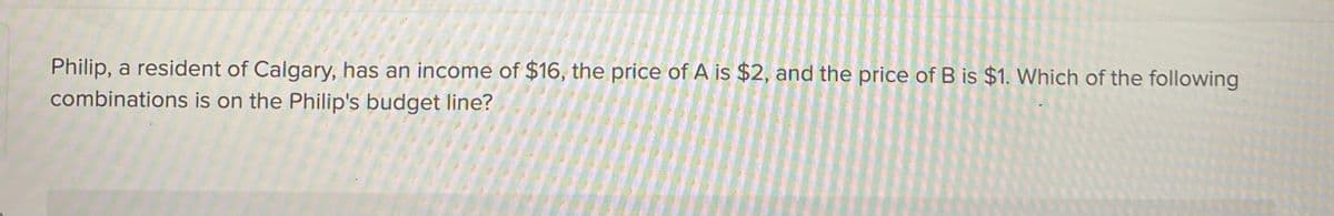 Philip, a resident of Calgary, has an income of $16, the price of A is $2, and the price of B is $1. Which of the following
combinations is on the Philip's budget line?