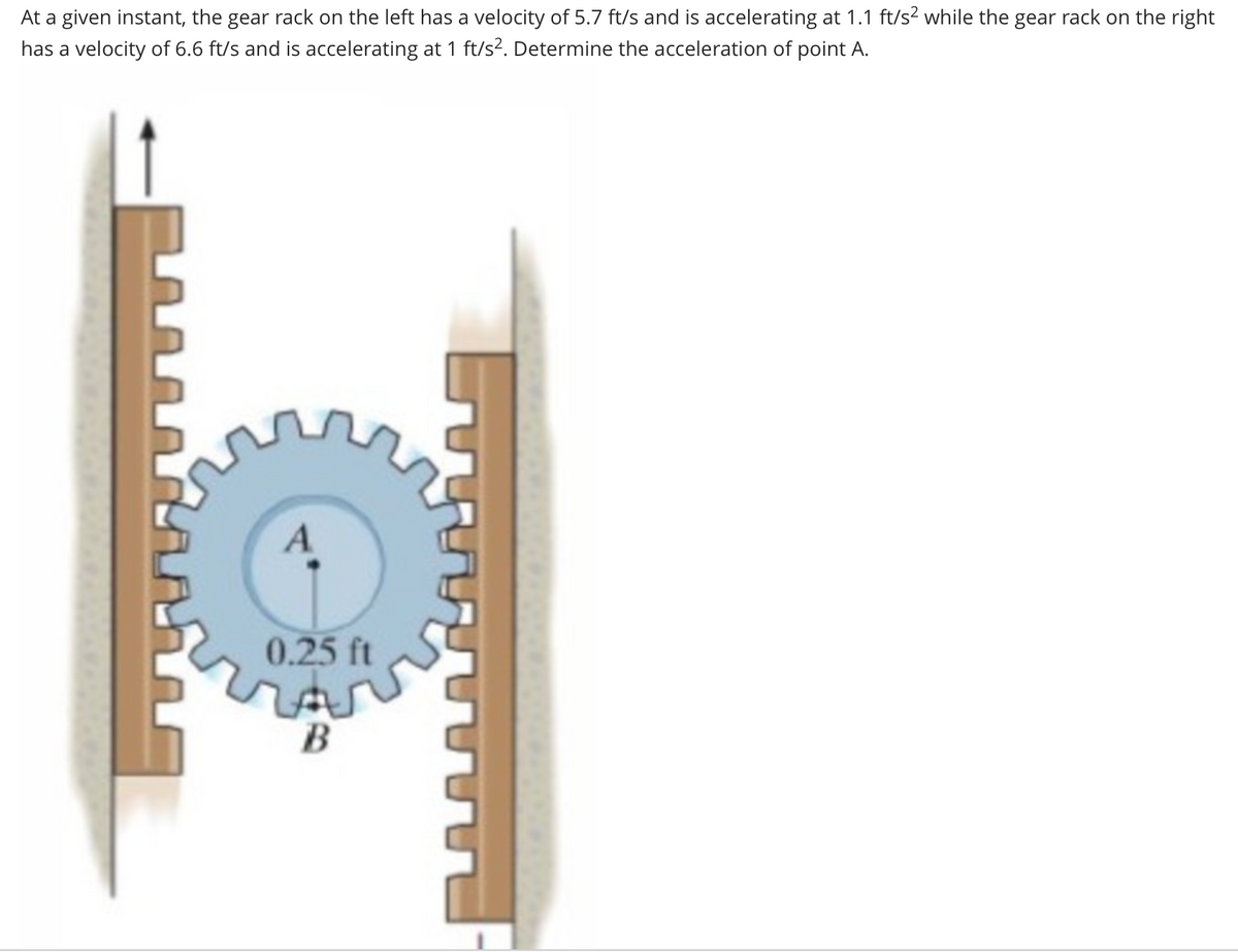 At a given instant, the gear rack on the left has a velocity of 5.7 ft/s and is accelerating at 1.1 ft/s² while the gear rack on the right
has a velocity of 6.6 ft/s and is accelerating at 1 ft/s². Determine the acceleration of point A.
0.25 ft
كم
B