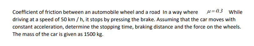 Coefficient of friction between an automobile wheel and a road In a way where
driving at a speed of 50 km / h, it stops by pressing the brake. Assuming that the car moves with
constant acceleration, determine the stopping time, braking distance and the force on the wheels.
The mass of the car is given as 1500 kg.
µ=0.3 While
