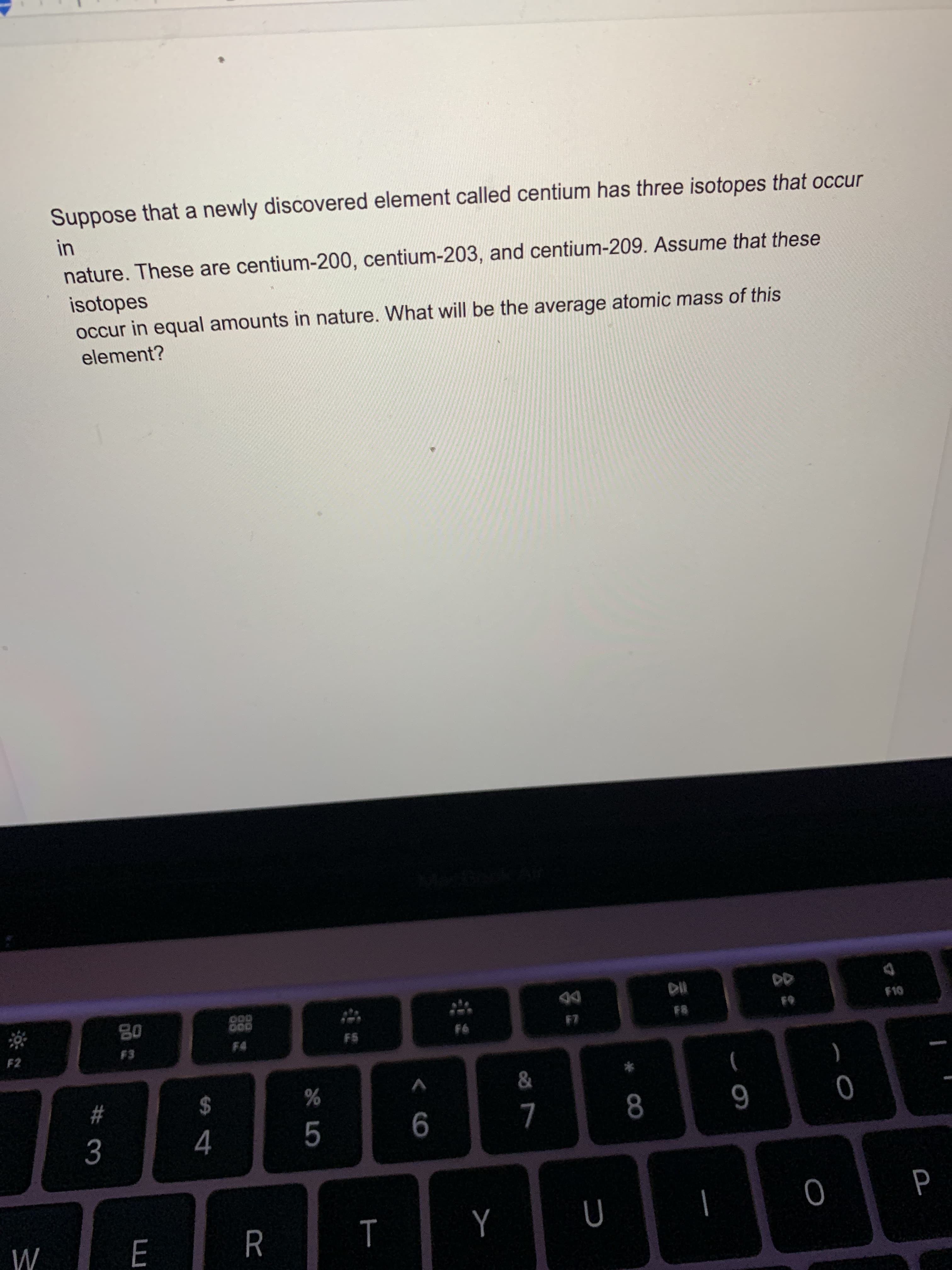 Suppose that a newly discovered element called centium has three isotopes that occur
in
nature. These are centium-200, centium-203, and centium-209. Assume that these
isotopes
occur in equal amounts in nature. What will be the average atomic mass of this
element?
