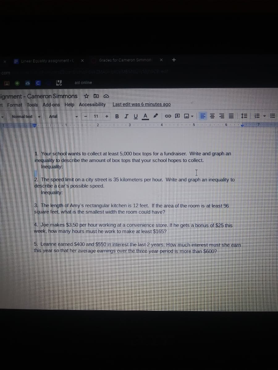 E Linear Equality assignment - C
Grades for Cameron Simmon
+
com
A + a C
asl online
ignment - Cameron Simmons ☆ D Q
rt Format Tools Add-ons Help Accessibility
Last edit was 6 minutes ago
Normal text-
Arial
BIU
= E E 1E E E
11
1
| 4
II 6 7
1. Your school wants to collect at least 5,000 box tops for a fundraiser. Write and graph an
inequality to describe the amount of box tops that your school hopes to collect.
Inequality:
2. The speed limit on a city street is 35 kilometers per hour. Write and graph an inequality to
describe a car's possible speed.
Inequality:
3. The length of Amy's rectangular kitchen is 12 feet. If the area of the room is at least 96
square feet, what is the smallest width the room could have?
4. Joe makes $3.50 per hour working at a convenience store. If he gets a bonus of $25 this
week, how many hours must he work to make at least $165?
5. Leanne earned $400 and $550 in interest the last 2 years. How much interest must she earn
this year so that her average earnings over the three year period is more than $600?
