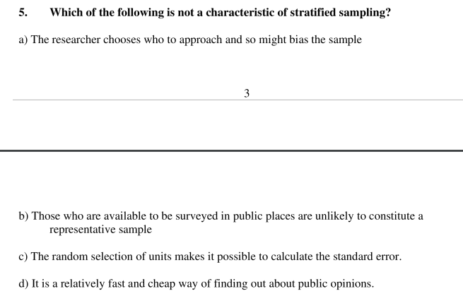 5.
Which of the following is not a characteristic of stratified sampling?
a) The researcher chooses who to approach and so might bias the sample
3
b) Those who are available to be surveyed in public places are unlikely to constitute a
representative sample
c) The random selection of units makes it possible to calculate the standard error.
d) It is a relatively fast and cheap way of finding out about public opinions.
