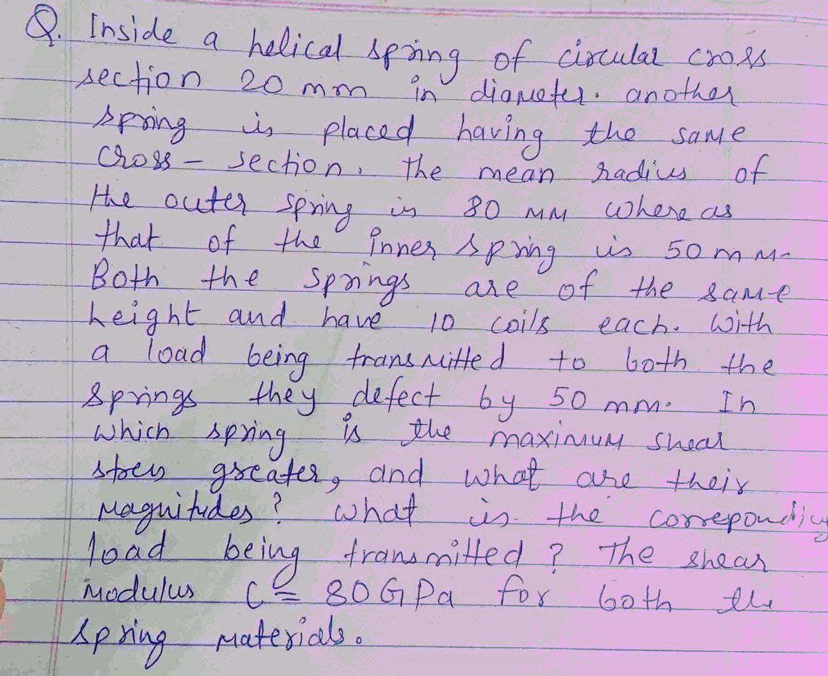 Q Inside a helical sping of circulal cros
section 20 mm
in dianeter. another
is placed having the
section: the mean
Same
Cross-
the auter spning is
that of the"
Both the Spangs are
height and have
a load being trans itte d
Springs they defect by 50
which spring
stoes greater, and what are their
Maguitides? what
toad being transmitted ? The shear
Modulus
radies
of
where as
inner spng is 50 ms-
of the same
80 MM
each. With
both the
10coils
to
In
is the maxinuM sheal
mm.
is the
corepondins
80GPA for
60th
the
Apring Muterials.
