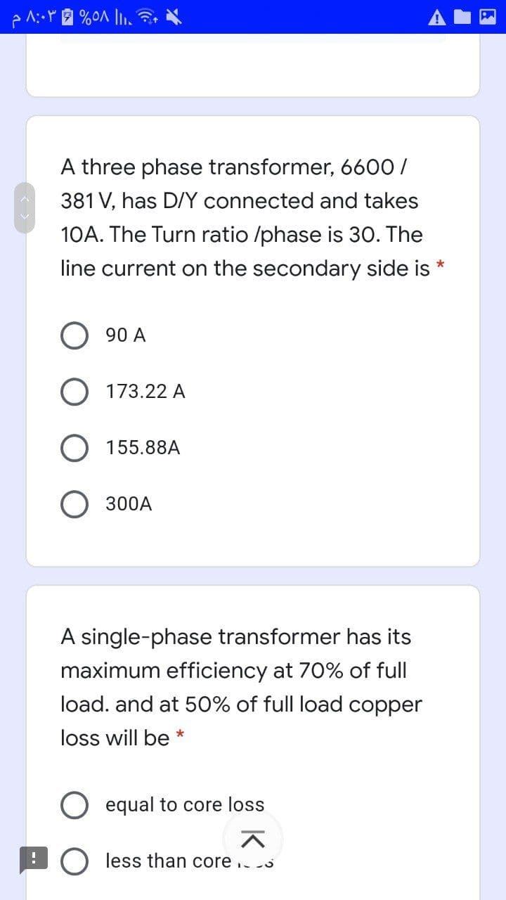 A three phase transformer, 6600/
381 V, has D/Y connected and takes
10A. The Turn ratio /phase is 30. The
line current on the secondary side is
90 A
173.22 A
155.88A
300A
A single-phase transformer has its
maximum efficiency at 70% of full
load. and at 50% of full load copper
loss will be *
equal to core loss
less than core ..
