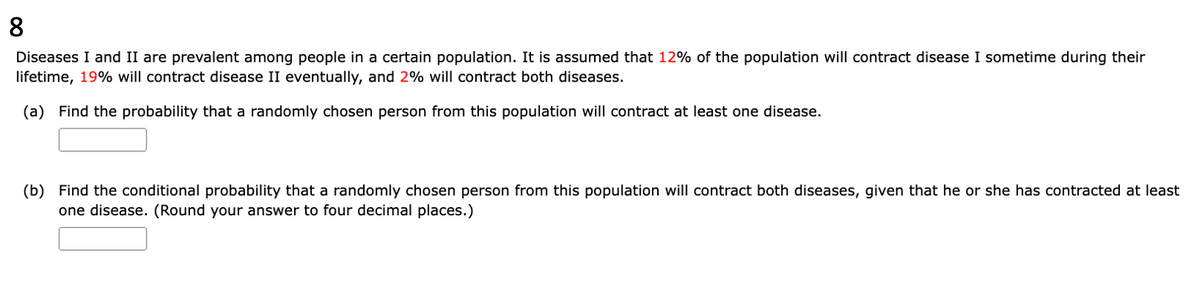 8
Diseases I and II are prevalent among people in a certain population. It is assumed that 12% of the population will contract disease I sometime during their
lifetime, 19% will contract disease II eventually, and 2% will contract both diseases.
(a) Find the probability that a randomly chosen person from this population will contract at least one disease.
(b) Find the conditional probability that a randomly chosen person from this population will contract both diseases, given that he or she has contracted at least
one disease. (Round your answer to four decimal places.)