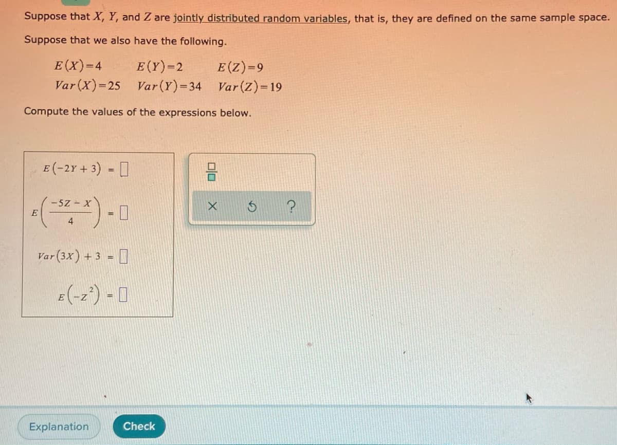 Suppose that X, Y, and Z are jointly distributed random variables, that is, they are defined on the same sample space.
Suppose that we also have the following.
E (X)=4
Var (X)=25 Var(Y)=34 Var(Z)=19
E(Y)=2
E(Z)=9
Compute the values of the expressions below.
E (-2Y + 3) = 0
-5Z - X
E
4
Var(3x) + 3 = ]
E(-z') - 0
%3D
Explanation
Check
미
