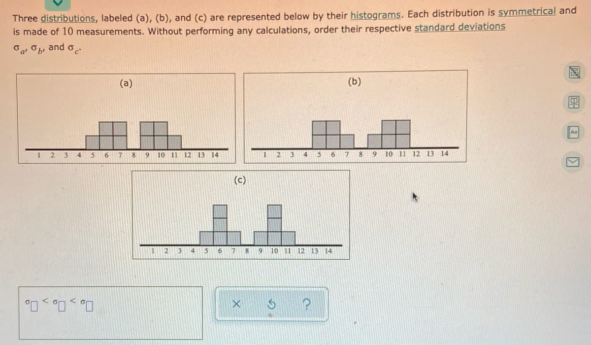 Three distributions, labeled (a), (b), and (c) are represented below by their histograms. Each distribution is symmetrical and
is made of 10 measurements. Without performing any calculations, order their respective standard deviations
Oa, Ob, and o
(a)
(Б)
Aa
1
4
7
8
9.
10 11 12 13 14
12
13
4
15
17
8
9 10 11 12 13 14
(c)
11
21
3
4
7 8
9 10 11 12 13 14
