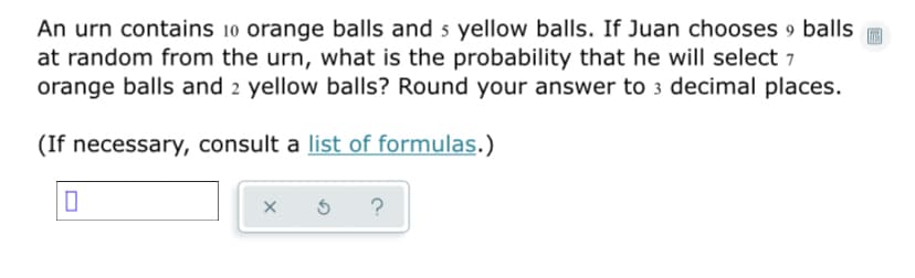 An urn contains 10 orange balls and 5 yellow balls. If Juan chooses 9 balls
at random from the urn, what is the probability that he will select 7
orange balls and 2 yellow balls? Round your answer to 3 decimal places.
(If necessary, consult a list of formulas.)
?
