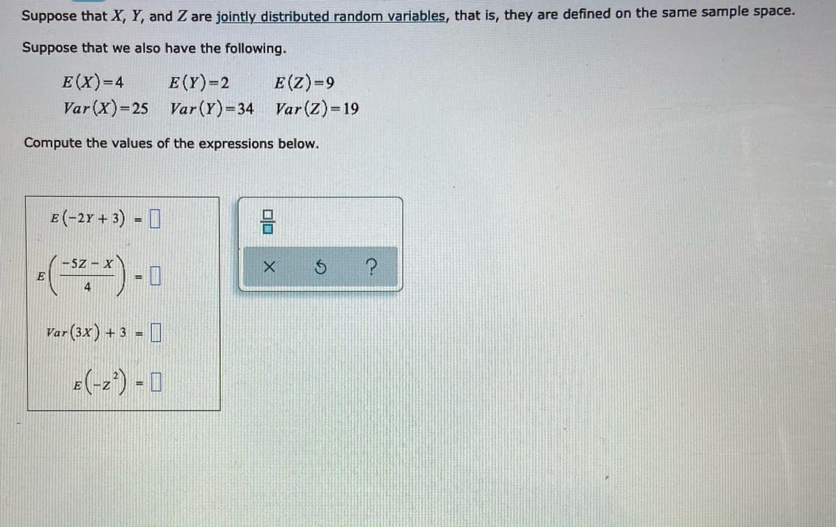 Suppose that X, Y, and Z are jointly distributed random variables, that is, they are defined on the same sample space.
Suppose that we also have the following.
E(X)=4
E(Y)=2
E(Z)=9
Var (X)=25 Var (Y)=34 Var (Z)= 19
Compute the values of the expressions below.
E(-2r + 3) - I
-5Z - X
E
%3D
4
Var (3x) + 3 - 0
%3D
(-2) - 0
