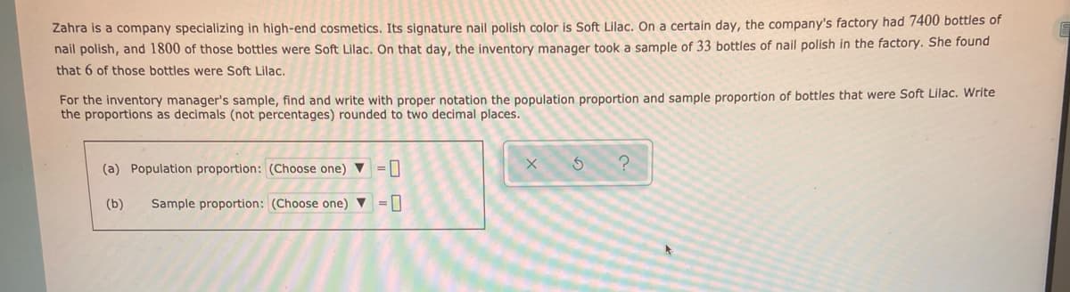Zahra is a company specializing in high-end cosmetics. Its signature nail polish color is Soft Lilac. On a certain day, the company's factory had 7400 bottles of
nail polish, and 1800 of those bottles were Soft Lilac. On that day, the inventory manager took a sample of 33 bottles of nail polish in the factory. She found
that 6 of those bottles were Soft Lilac.
For the inventory manager's sample, find and write with proper notation the population proportion and sample proportion of bottles that were Soft Lilac. Write
the proportions as decimals (not percentages) rounded to two decimal places.
(a) Population proportion: (Choose one) ▼ = 0
(b)
Sample proportion: (Choose one) v =|

