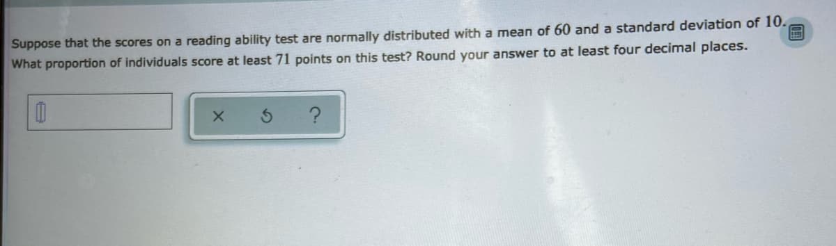 Suppose that the scores on a reading ability test are normally distributed with a mean of 60 and a standard deviation of 10.
What proportion of individuals score at least 71 points on this test? Round your answer to at least four decimal places.
