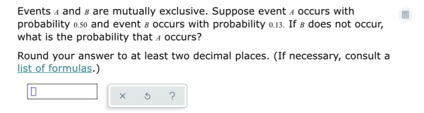 Events A and B are mutually exclusive. Suppose event a occurs with
probability 0.50 and event B Occurs with probability o.13. If b does not occur,
what is the probability that A occurs?
Round your answer to at least two decimal places. (If necessary, consult a
list of formulas.)
?
