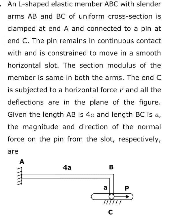 An L-shaped elastic member ABC with slender
arms AB and BC of uniform cross-section is
clamped at end A and connected to a pin at
end C. The pin remains in continuous contact
with and is constrained to move in a smooth
horizontal slot. The section modulus of the
member is same in both the arms. The end C
is subjected to a horizontal force P and all the
deflections are in the plane of the figure.
Given the length AB is 4a and length BC is a,
the magnitude and direction of the normal
force on the pin from the slot, respectively,
are
A
4a
a
B
C
P