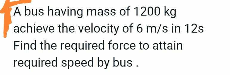 A bus having mass of 1200 kg
achieve the velocity of 6 m/s in 12s
Find the required force to attain
required speed by bus.