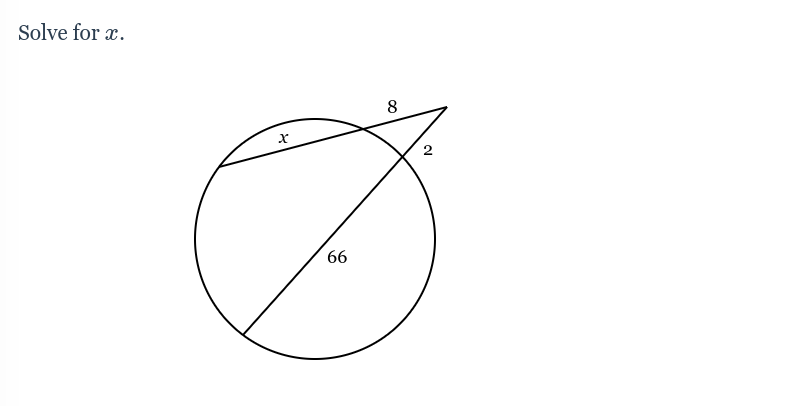 **Title: Solving for \( x \) in a Circle Geometry Problem**

**Problem Statement:**
Solve for \( x \).

**Diagram Description:**
The diagram consists of a circle with a secant line intersecting it. The secant line creates two segments outside the circle: one segment is \( 8 \) units long and the other is \( 2 \) units long. The longer segment of the secant line appears to extend into the circle, creating an internal chord. The part of the secant line that is inside the circle is labeled \( x \), and the angle formed by the lines intersecting the circle is given as \( 66^\circ \).

**Geometry Explanation:**
In this type of problem involving a circle, the secant-tangent angle theorem might be useful. According to this theorem, the measure of an angle formed by two secant lines intersecting outside a circle is equal to half the difference of the intercepted arcs.

Given:
- External segments of the secant lines: \( 8 \) and \( 2 \) units.
- Internal chord segment: \( x \).

We can use the secant-segment theorem which states:
\[ (external \ segment \ 1 + internal \ segment) \times external \ segment \ 1 = (external \ segment \ 2 + internal \ segment) \times external \ segment \ 2 \]

Substituting the given values to solve for \( x \).

Perfect understanding of circle theorems and their properties is crucial in solving such geometry problems. Detailed steps are needed to find the exact value of \( x \).