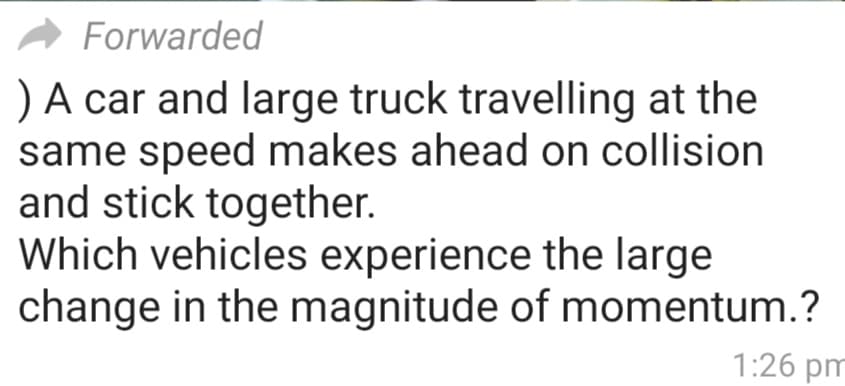 Forwarded
) A car and large truck travelling at the
same speed makes ahead on collision
and stick together.
Which vehicles experience the large
change in the magnitude of momentum.?
1:26 pm
