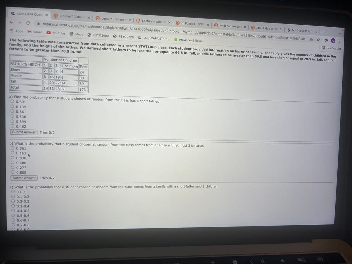 LON-CAPA Quest x
B Tutorial 4 Video R X B Lecture Street
B Lecture - What ca X
B Childhood SOS/ X
B what can we do a X
B Street kids in 202 X b My Questions | ba X +
capa.mathstat.dal.ca/res/mathstatdal/lihui/2016Fall_STAT1060/A4/Question2.problem?symb3Duploaded%2fmathstatdal%2f3W2215470dbd561c5lonmathstat1%2fdefault... O *
Apps M Gmail
YouTube
AMaps
6 PSYO2090
6 PSYO2220 LON-CAPA STAT1..
G
Province of Nova...
Reading List
The following table was constructed from data collected in a recent STAT1060 class. Each student provided information on his or her family. The table gives the number of children in the
family, and the height of the father. We defined short fathers to be less than or equal to 66.5 in. tall, middle fathers to be greater than 66.5 and less than or equal to 70.5 in. tall, and tall
fathers to be greater than 70.5 in. tall.
Number of Children
FATHER'S HEIGHT 1 23 4 or more Total
Short
2976
24
Middle
8 45 19 8
80
Tall
4 29 22 14
69
Total
14 83 48 28
173
a) Find the probability that a student chosen at random from the class has a short father.
0.601
0.139
0.861
O 0.538
0.399
O 0.462
Submit Answer
Tries 0/2
b) What is the probability that a student chosen at random from the class comes from a family with at most 2 children.
O 0.561
O 0.162
0.838
O 0.480
O 0.277
O 0.809
Submit Answer Tries 0/2
c) What is the probability that a student chosen at random from the class comes from a family with a short father and 3 children.
O 0-0.1
0.1-0.2
0.2-0.3
0.3-0.4
0.4-0.5
O 0.5-0.6
O 0.6-0.7
O 0.7-0.8
008-09
