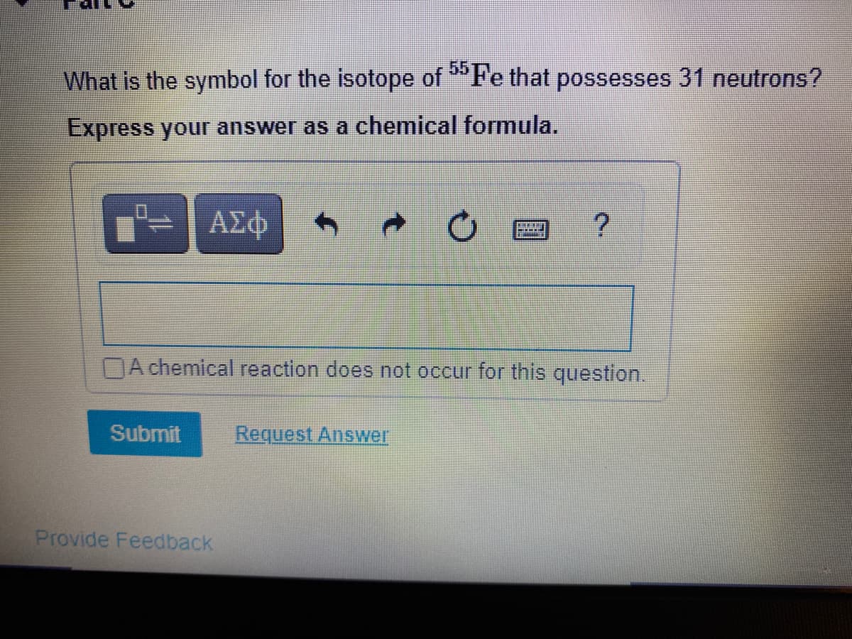 What is the symbol for the isotope of Fe that possesses 31 neutrons?
Express you answer as a chemical formula.
ΑΣΦ
NA chemical reaction does not occur for this question.
Submit
Request Answer
Provide Feedback
