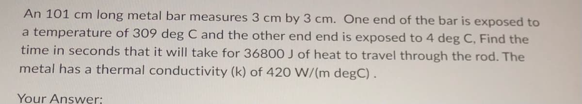 An 101 cm long metal bar measures 3 cm by 3 cm. One end of the bar is exposed to
a temperature of 309 deg C and the other end end is exposed to 4 deg C, Find the
time in seconds that it will take for 36800 J of heat to travel through the rod. The
metal has a thermal conductivity (k) of 420 W/(m degC).
Your Answer: