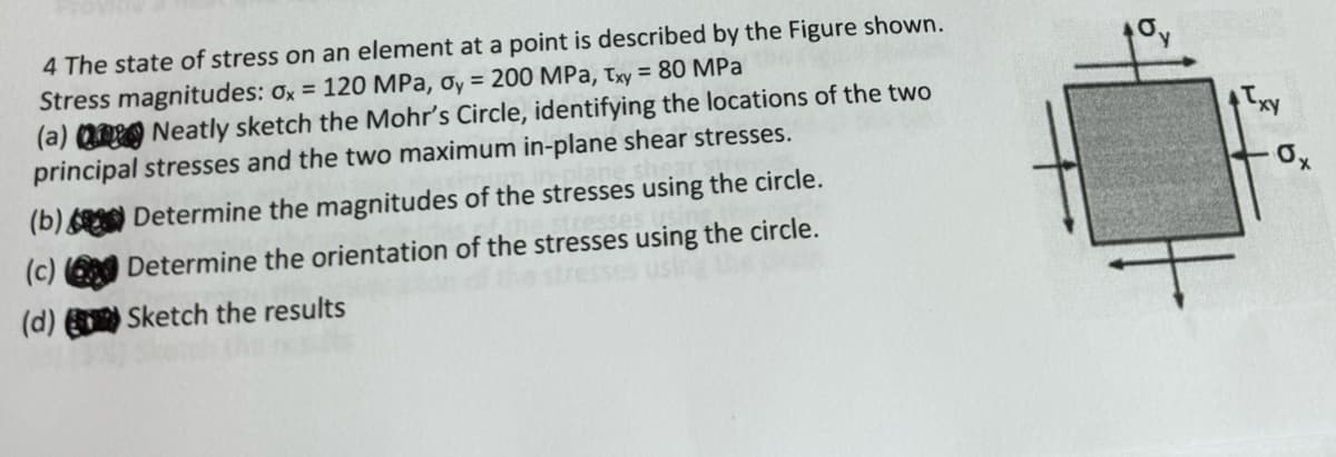 4 The state of stress on an element at a point is described by the Figure shown.
Stress magnitudes: 0x = 120 MPa, oy = 200 MPa, Txy = 80 MPa
(a) Neatly sketch the Mohr's Circle, identifying the locations of the two
principal stresses and the two maximum in-plane shear stresses.
Determine the magnitudes of the stresses using the circle.
xy
0x
(b)
(c)
Determine the orientation of the stresses using the circle.
(d)
Sketch the results