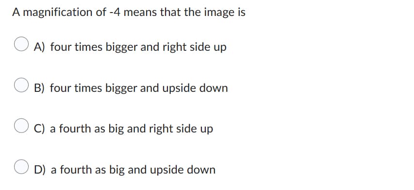 A magnification of -4 means that the image is
A) four times bigger and right side up
B) four times bigger and upside down
C) a fourth as big and right side up
D) a fourth as big and upside down