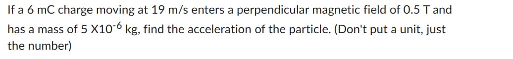 If a 6 mC charge moving at 19 m/s enters a perpendicular magnetic field of 0.5 T and
has a mass of 5 X10-6 kg, find the acceleration of the particle. (Don't put a unit, just
the number)