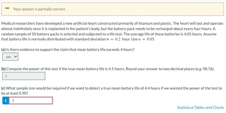 Your answer is partially correct.
Medical researchers have developed a new artificial heart constructed primarily of titanium and plastic. The heart will last and operate
almost indefinitely once it is implanted in the patient's body, but the battery pack needs to be recharged about every four hours. A
random sample of 50 battery packs is selected and subjected to a life test. The average life of these batteries is 4.05 hours. Assume
that battery life is normally distributed with standard deviation = 0.2 hour. Use α = 0.05.
(a) Is there evidence to support the claim that mean battery life exceeds 4 hours?
yes
(b) Compute the power of this test if the true mean battery life is 4.5 hours. Round your answer to two decimal places (e.g. 98.76).
1
(c) What sample size would be required if we want to detect a true mean battery life of 4.4 hours if we wanted the power of the test to
be at least 0.90?
i
2
Statistical Tables and Charts