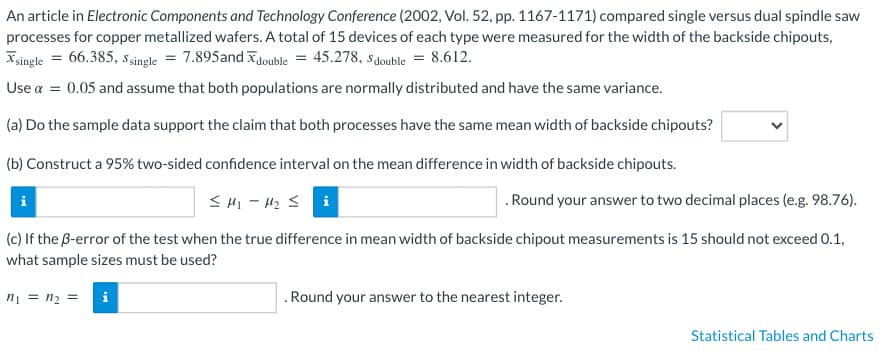 An article in Electronic Components and Technology Conference (2002, Vol. 52, pp. 1167-1171) compared single versus dual spindle saw
processes for copper metallized wafers. A total of 15 devices of each type were measured for the width of the backside chipouts,
single = 66.385, Ssingle = 7.895 and double = 45.278, Sdouble = 8.612.
Use α = 0.05 and assume that both populations are normally distributed and have the same variance.
(a) Do the sample data support the claim that both processes have the same mean width of backside chipouts?
(b) Construct a 95% two-sided confidence interval on the mean difference in width of backside chipouts.
≤M₁-M₂ ≤i
(c) If the B-error of the test when the true difference in mean width of backside chipout measurements is 15 should not exceed 0.1,
what sample sizes must be used?
n₁ = n₂ =
i
. Round your answer to two decimal places (e.g. 98.76).
. Round your answer to the nearest integer.
Statistical Tables and Charts