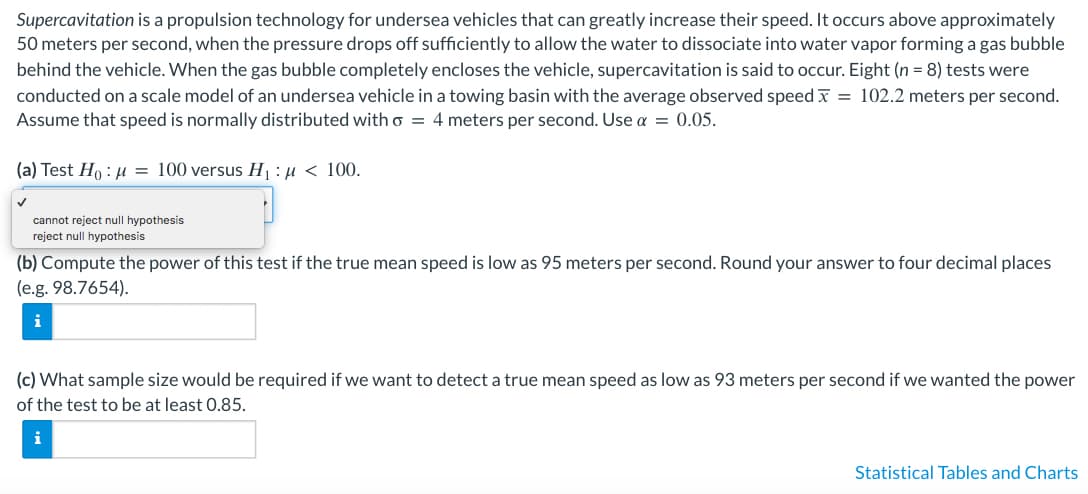 Supercavitation is a propulsion technology for undersea vehicles that can greatly increase their speed. It occurs above approximately
50 meters per second, when the pressure drops off sufficiently to allow the water to dissociate into water vapor forming a gas bubble
behind the vehicle. When the gas bubble completely encloses the vehicle, supercavitation is said to occur. Eight (n = 8) tests were
conducted on a scale model of an undersea vehicle in a towing basin with the average observed speed x = 102.2 meters per second.
Assume that speed is normally distributed with o = 4 meters per second. Use α = 0.05.
(a) Test Ho: μ = 100 versus H₁:μ < 100.
✓
cannot reject null hypothesis
reject null hypothesis
(b) Compute the power of this test if the true mean speed is low as 95 meters per second. Round your answer to four decimal places
(e.g. 98.7654).
i
(c) What sample size would be required if we want to detect a true mean speed as low as 93 meters per second if we wanted the power
of the test to be at least 0.85.
i
Statistical Tables and Charts