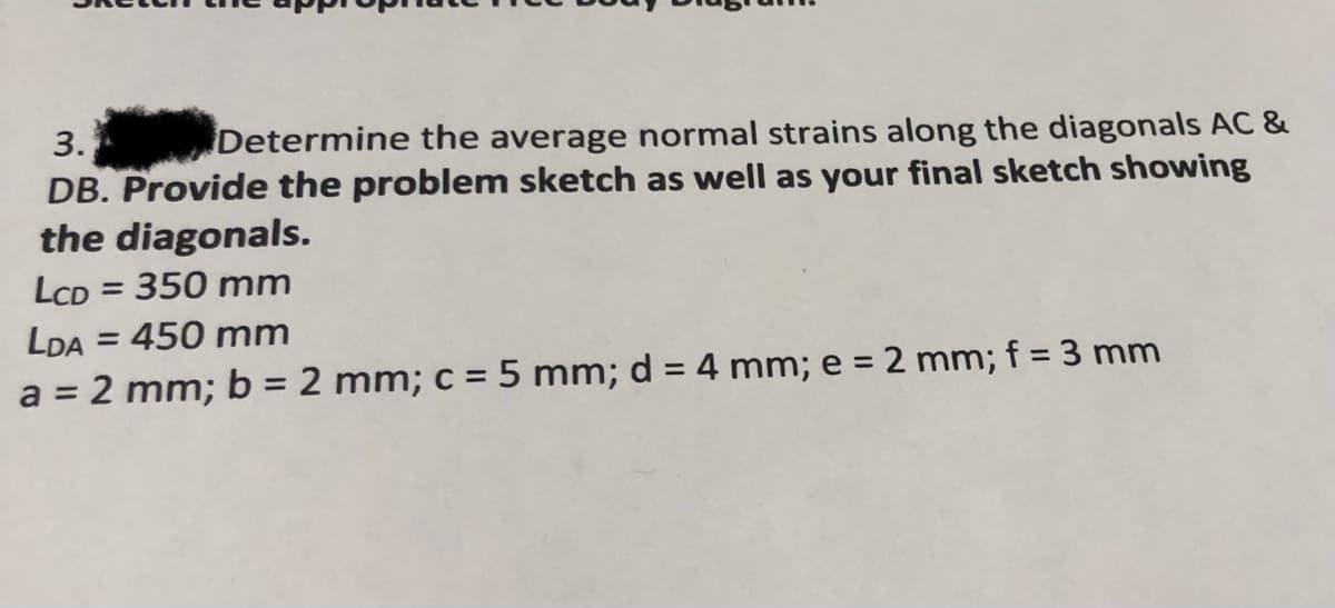 3.
Determine the average normal strains along the diagonals AC &
DB. Provide the problem sketch as well as your final sketch showing
the diagonals.
LCD = 350 mm
LDA = 450 mm
a = 2 mm; b = 2 mm; c = 5 mm; d = 4 mm; e = 2 mm; f = 3 mm